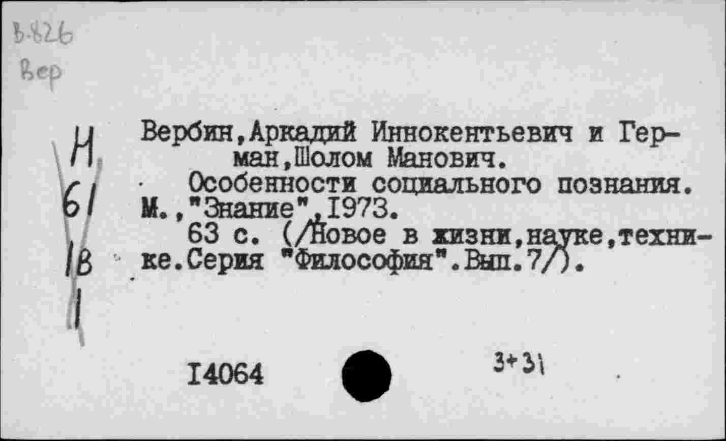 ﻿11 Вербин,Аркадий Иннокентьевич и Гер-П	ман.Шолом Манович.
г\	Особенности социального познания.
Ь/	М.,"Знание"1973.
.	63 с. (/Новое в жизни,науке,техни-
/3 ке.Серия "Философия".Выл.7/).
14064
